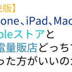 【解決版】iPhone、iPad、MacはAppleストアと家電量販店どっちで買った方がいいのか。